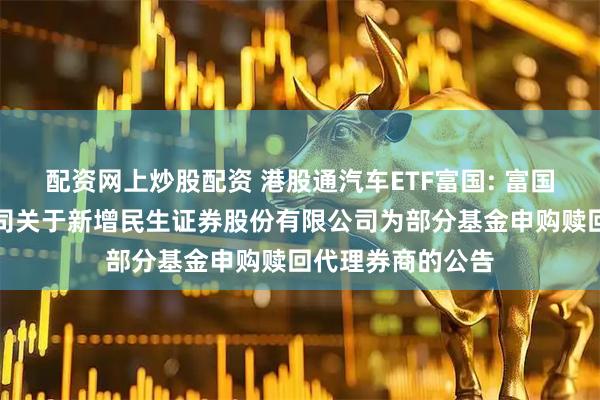 配资网上炒股配资 港股通汽车ETF富国: 富国基金管理有限公司关于新增民生证券股份有限公司为部分基金申购赎回代理券商的公告