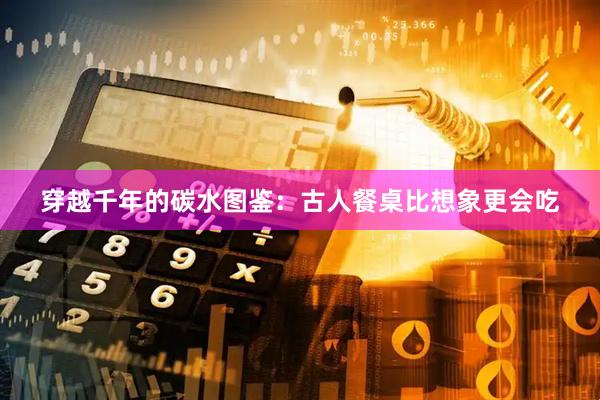 穿越千年的碳水图鉴：古人餐桌比想象更会吃