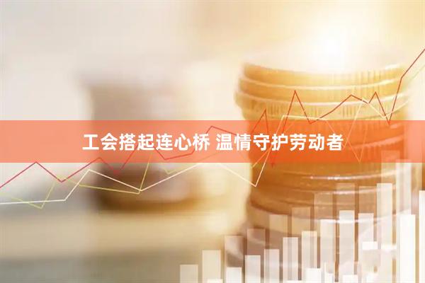 工会搭起连心桥 温情守护劳动者