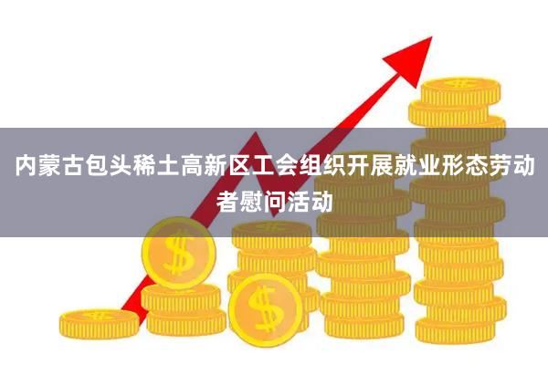 内蒙古包头稀土高新区工会组织开展就业形态劳动者慰问活动