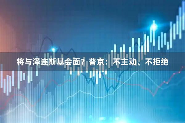 将与泽连斯基会面？普京：不主动、不拒绝